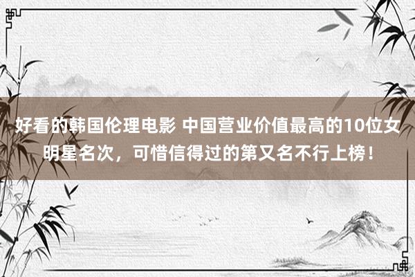 好看的韩国伦理电影 中国营业价值最高的10位女明星名次，可惜信得过的第又名不行上榜！