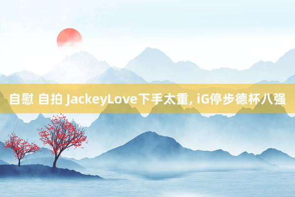 自慰 自拍 JackeyLove下手太重, iG停步德杯八强