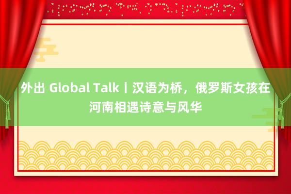 外出 Global Talk丨汉语为桥,俄罗斯女孩在河南相遇诗意与风华