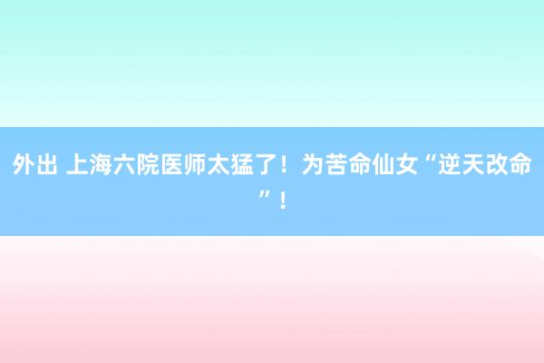 外出 上海六院医师太猛了！为苦命仙女“逆天改命”！