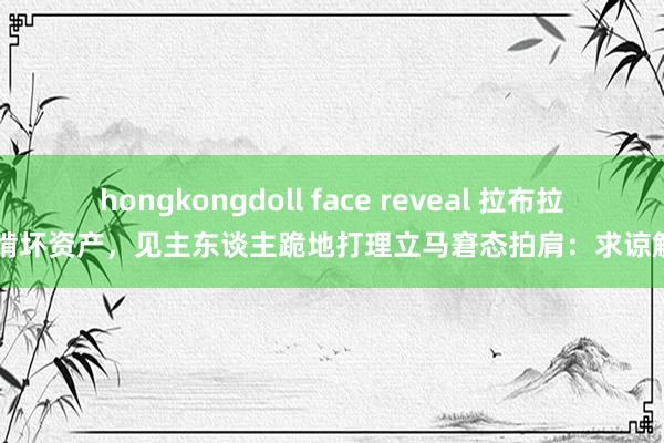 hongkongdoll face reveal 拉布拉多啃坏资产，见主东谈主跪地打理立马窘态拍肩：求谅解～