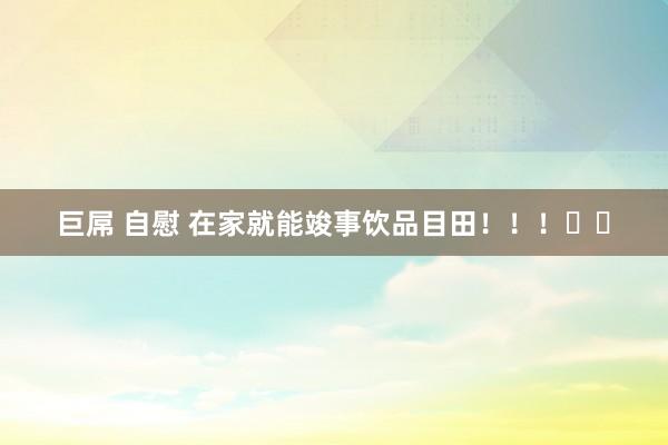巨屌 自慰 在家就能竣事饮品目田！！！✌️