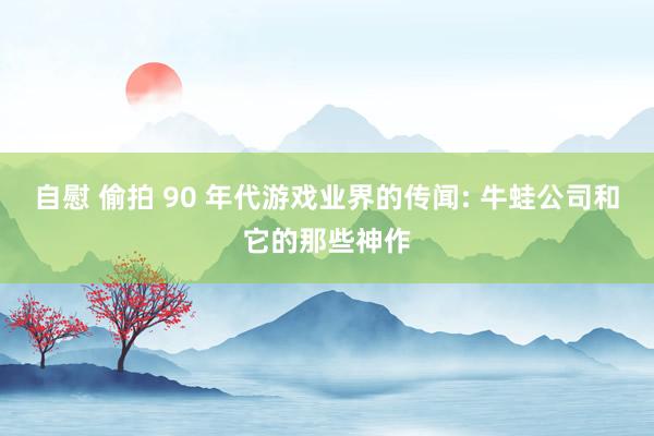 自慰 偷拍 90 年代游戏业界的传闻: 牛蛙公司和它的那些神作