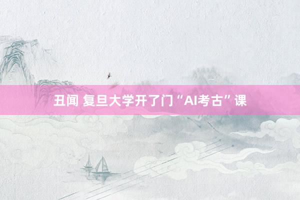 丑闻 复旦大学开了门“AI考古”课