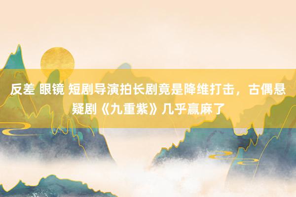 反差 眼镜 短剧导演拍长剧竟是降维打击，古偶悬疑剧《九重紫》几乎赢麻了