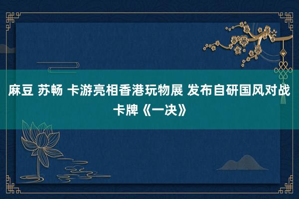 麻豆 苏畅 卡游亮相香港玩物展 发布自研国风对战卡牌《一决》