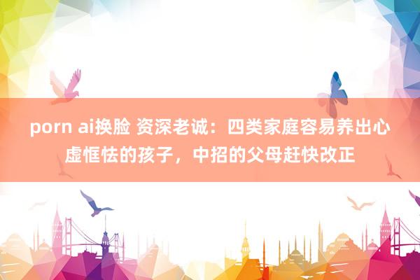 porn ai换脸 资深老诚：四类家庭容易养出心虚恇怯的孩子，中招的父母赶快改正