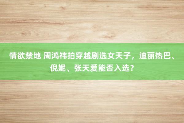 情欲禁地 周鸿祎拍穿越剧选女天子，迪丽热巴、倪妮、张天爱能否入选？