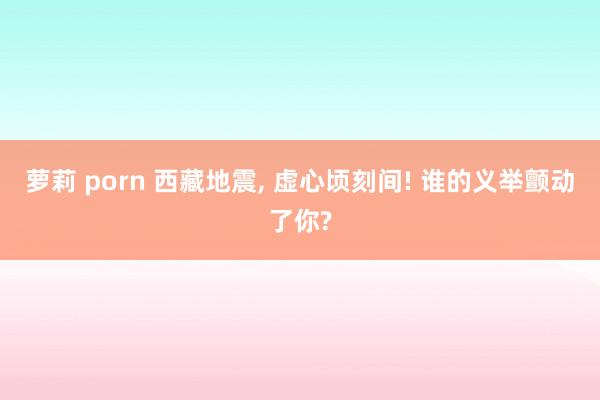 萝莉 porn 西藏地震, 虚心顷刻间! 谁的义举颤动了你?