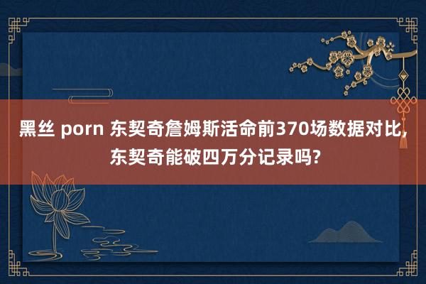 黑丝 porn 东契奇詹姆斯活命前370场数据对比, 东契奇能破四万分记录吗?