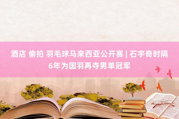 酒店 偷拍 羽毛球马来西亚公开赛 | 石宇奇时隔6年为国羽再夺男单冠军