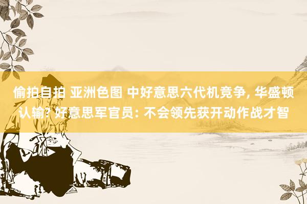 偷拍自拍 亚洲色图 中好意思六代机竞争, 华盛顿认输? 好意思军官员: 不会领先获开动作战才智