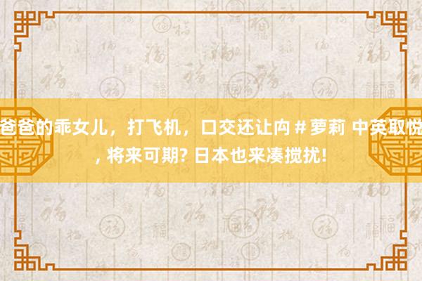 爸爸的乖女儿，打飞机，口交还让禸＃萝莉 中英取悦, 将来可期? 日本也来凑搅扰!