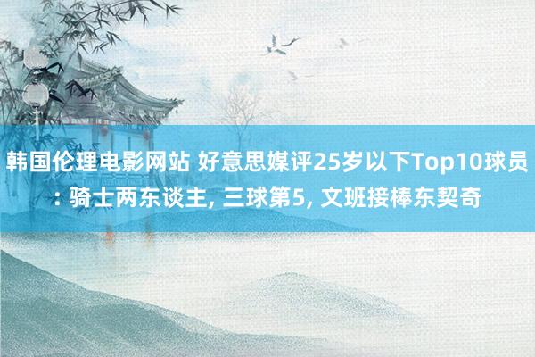 韩国伦理电影网站 好意思媒评25岁以下Top10球员: 骑士两东谈主, 三球第5, 文班接棒东契奇