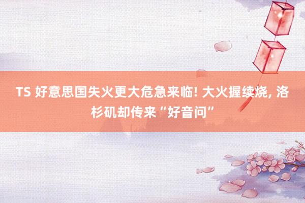 TS 好意思国失火更大危急来临! 大火握续烧, 洛杉矶却传来“好音问”