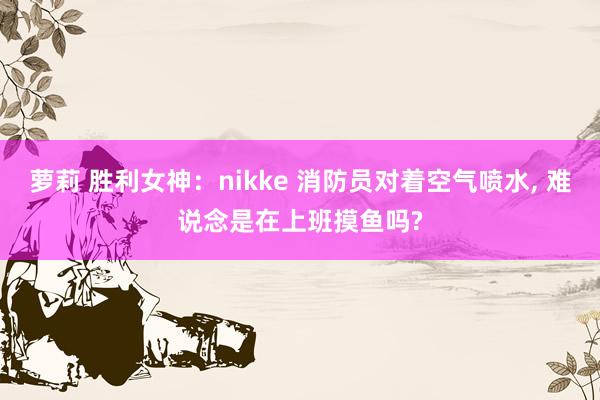 萝莉 胜利女神：nikke 消防员对着空气喷水, 难说念是在上班摸鱼吗?