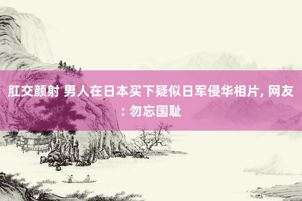 肛交颜射 男人在日本买下疑似日军侵华相片, 网友: 勿忘国耻