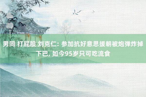 男同 打屁股 刘克仁: 参加抗好意思援朝被炮弹炸掉下巴, 如今95岁只可吃流食