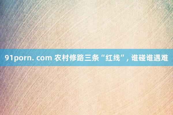 91porn. com 农村修路三条“红线”, 谁碰谁遇难
