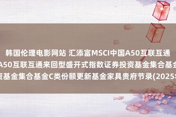 韩国伦理电影网站 汇添富MSCI中国A50互联互通集合C: 汇添富MSCI中国A50互联互通来回型盛开式指数证券投资基金集合基金C类份额更新基金家具贵府节录(2025年01月17日更新)