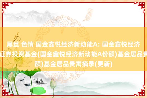 黑丝 色情 国金鑫悦经济新动能A: 国金鑫悦经济新动能搀杂型证券投资基金(国金鑫悦经济新动能A份额)基金居品贵寓摘录(更新)
