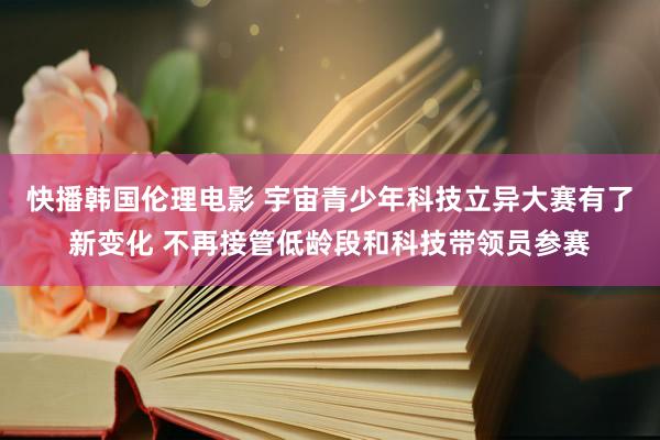 快播韩国伦理电影 宇宙青少年科技立异大赛有了新变化 不再接管低龄段和科技带领员参赛