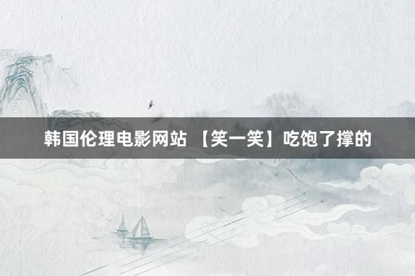 韩国伦理电影网站 【笑一笑】吃饱了撑的