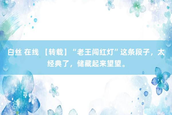 白丝 在线 【转载】“老王闯红灯”这条段子，太经典了，储藏起来望望。
