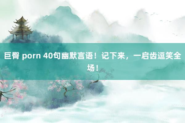 巨臀 porn 40句幽默言语！记下来，一启齿逗笑全场！