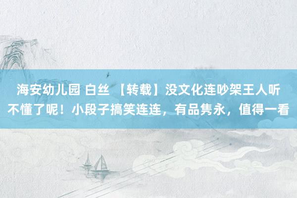 海安幼儿园 白丝 【转载】没文化连吵架王人听不懂了呢！小段子搞笑连连，有品隽永，值得一看
