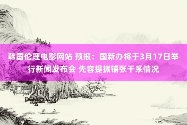 韩国伦理电影网站 预报：国新办将于3月17日举行新闻发布会 先容提振铺张干系情况