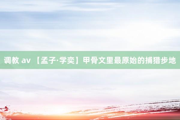 调教 av 【孟子·学奕】甲骨文里最原始的捕猎步地