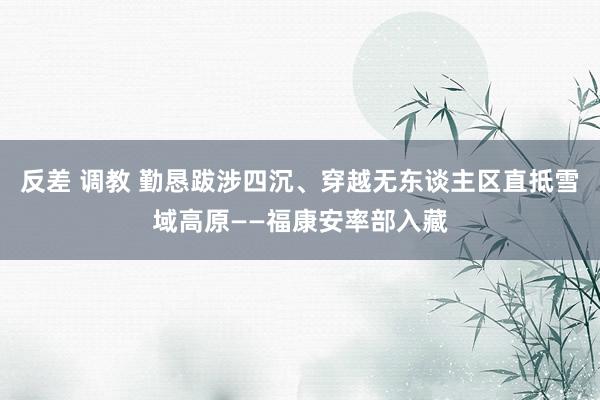 反差 调教 勤恳跋涉四沉、穿越无东谈主区直抵雪域高原——福康安率部入藏