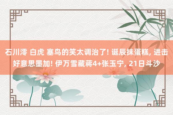 石川澪 白虎 塞鸟的笑太调治了! 诞辰抹蛋糕, 进击好意思墨加! 伊万雪藏蒋4+张玉宁, 21日斗沙