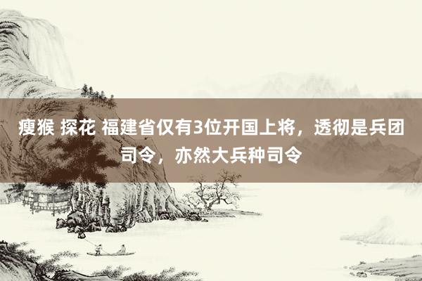 瘦猴 探花 福建省仅有3位开国上将，透彻是兵团司令，亦然大兵种司令