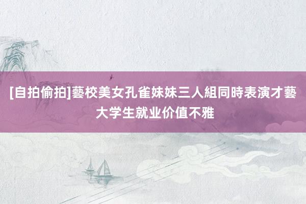 [自拍偷拍]藝校美女孔雀妹妹三人組同時表演才藝 大学生就业价值不雅