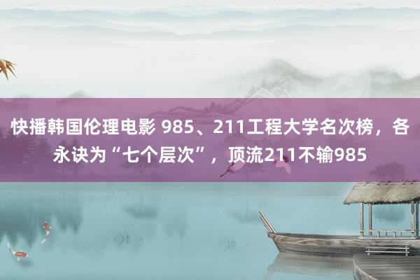 快播韩国伦理电影 985、211工程大学名次榜，各永诀为“七个层次”，顶流211不输985