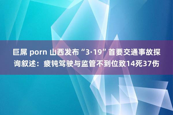 巨屌 porn 山西发布“3·19”首要交通事故探询叙述：疲钝驾驶与监管不到位致14死37伤