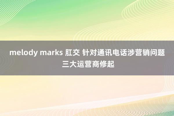 melody marks 肛交 针对通讯电话涉营销问题 三大运营商修起