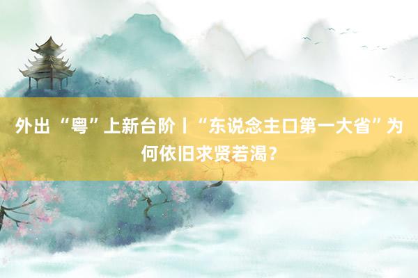 外出 “粤”上新台阶丨“东说念主口第一大省”为何依旧求贤若渴？