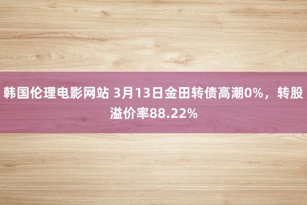 韩国伦理电影网站 3月13日金田转债高潮0%，转股溢价率88.22%