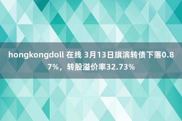 hongkongdoll 在线 3月13日旗滨转债下落0.87%，转股溢价率32.73%