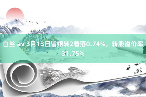 白丝 av 3月13日皆翔转2着落0.74%，转股溢价率31.75%
