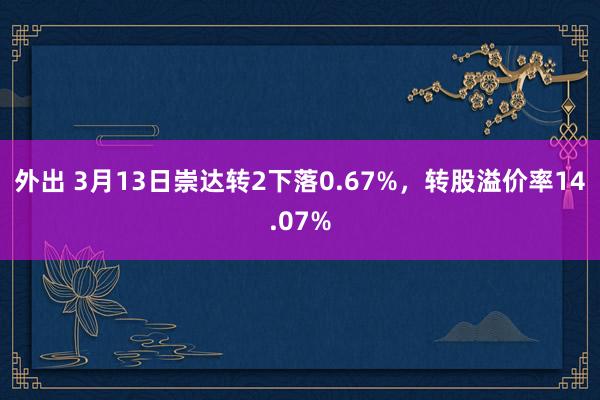 外出 3月13日崇达转2下落0.67%，转股溢价率14.07%