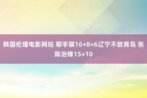 韩国伦理电影网站 鄢手骐16+8+6辽宁不敌青岛 张陈治锋15+10
