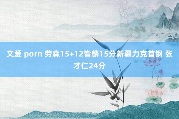 文爱 porn 劳森15+12皆麟15分新疆力克首钢 张才仁24分