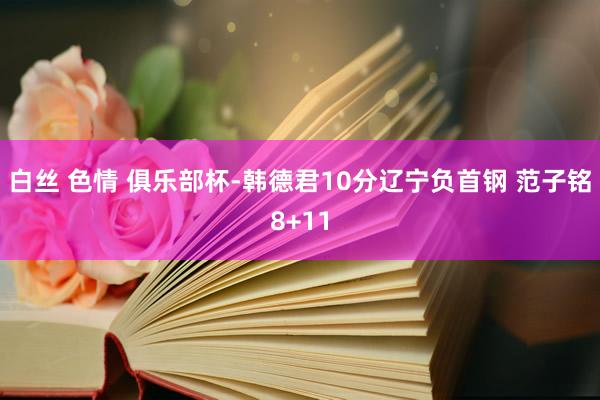 白丝 色情 俱乐部杯-韩德君10分辽宁负首钢 范子铭8+11