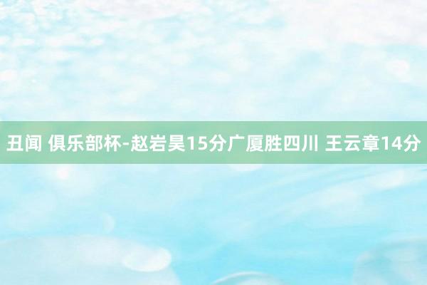 丑闻 俱乐部杯-赵岩昊15分广厦胜四川 王云章14分