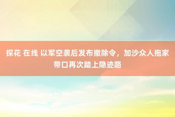 探花 在线 以军空袭后发布撤除令，加沙众人拖家带口再次踏上隐迹路