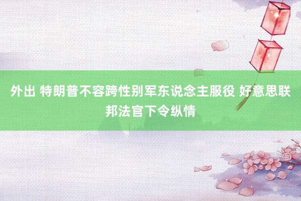 外出 特朗普不容跨性别军东说念主服役 好意思联邦法官下令纵情